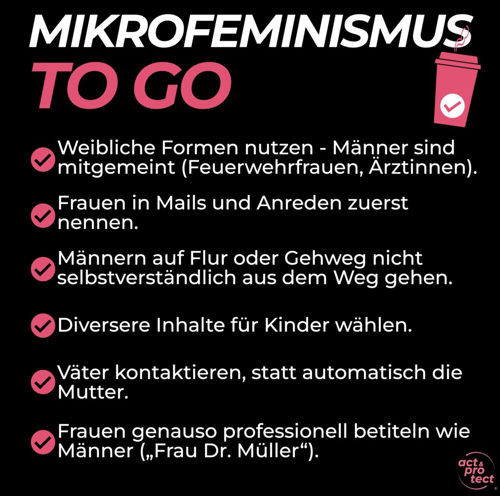 MIKROFEMINISMUS TO GO Weibliche Formen nutzen - Männer sind •mitgemeint (Feuerwehrfrauen, Ärztinnen). Frauen in Mails und Anreden zuerst nennen. Männern auf Flur oder Gehweg nicht selbstverständlich aus dem Weg gehen. Diversere Inhalte für Kinder wählen. Väter kontaktieren, statt automatisch die Mutter. Frauen genauso professionell betiteln wie Männer (Frau Dr. Müller").