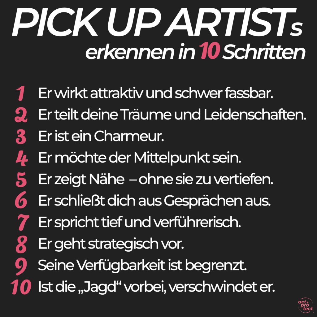 PICK UP ARTISTs erkennen in 10 Schritten 1 Er wirkt attraktiv und schwer fassbar. 2 Erteilt deine Träume und Leidenschaften. 3 Er ist ein Charmeur. 4 Er möchte der Mittelpunkt sein. 5 Er zeigt Nähe - ohne sie zu vertiefen. 6 Erschließt dich aus Gesprächen aus. 7 Er spricht tief und verführerisch. 8 Er geht strategisch vor. 9 Seine Verfügbarkeit ist begrenzt. 10 Ist die „Jagd" vorbei, verschwindet er.