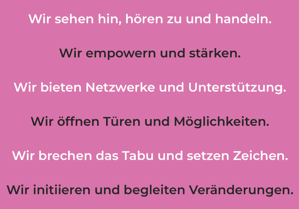 Wir sehen hin, hören zu und handeln. Wir empowern und stärken. Wir bieten Netzwerke und Unterstützung. Wir öffnen Türen und Möglichkeiten. Wir brechen das Tabu und setzen Zeichen. Wir initiieren und begleiten Veränderungen.